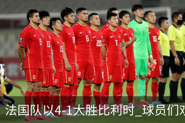 法国队以4-1大胜比利时 球员们欢乐庆祝进球瞬间